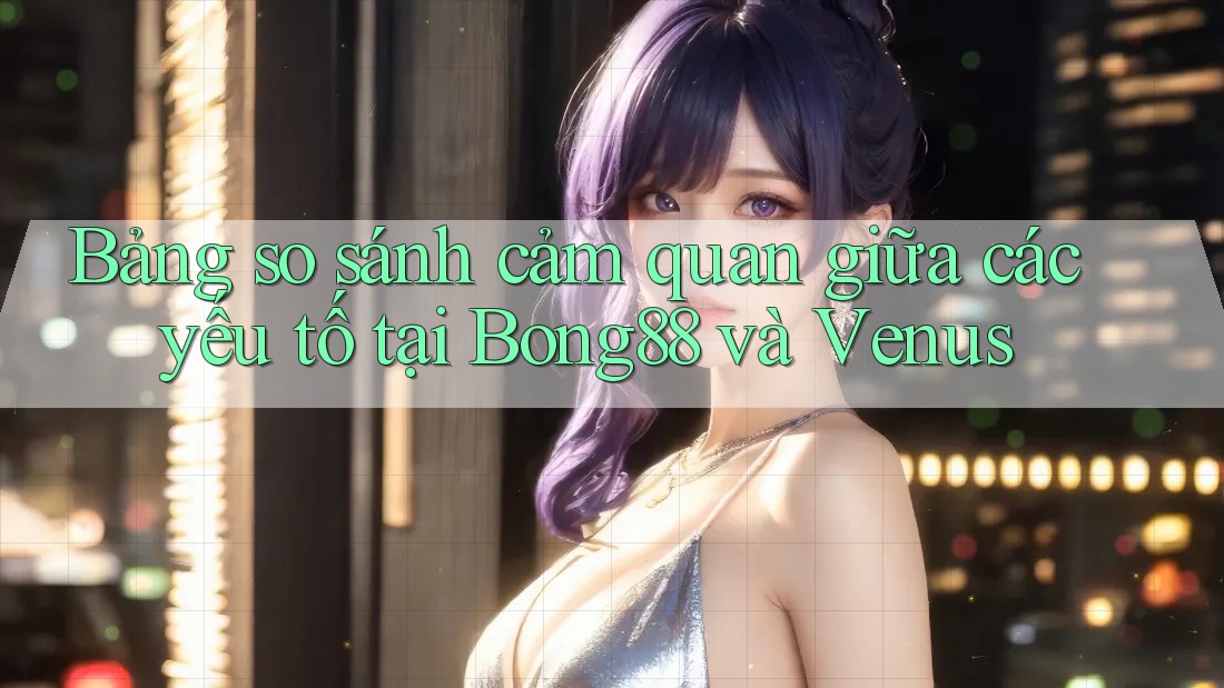 Bảng so sánh cảm quan giữa các yếu tố tại Bong88 và Venus