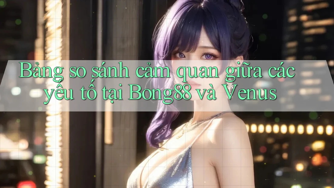 Bảng so sánh cảm quan giữa các yếu tố tại Bong88 và Venus