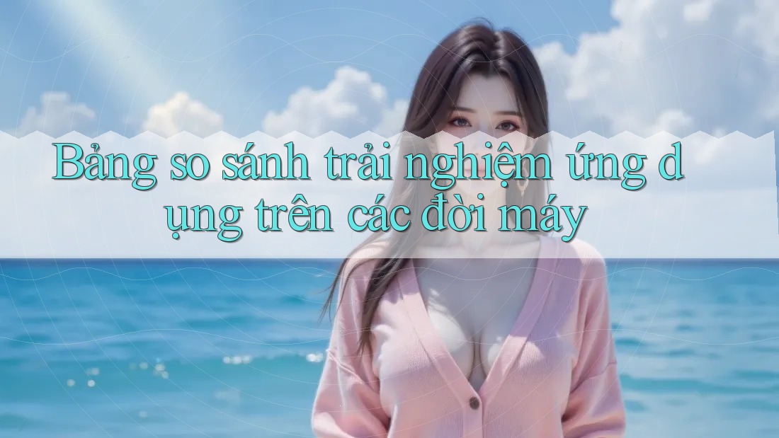 Bảng so sánh trải nghiệm ứng dụng trên các đời máy Bảng so sánh trải nghiệm ứng dụng trên các đời máy