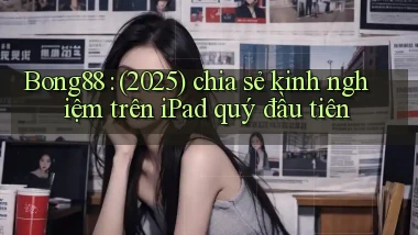 Bong88 (2025) chia sẻ kinh nghiệm trên iPad quý đầu tiên