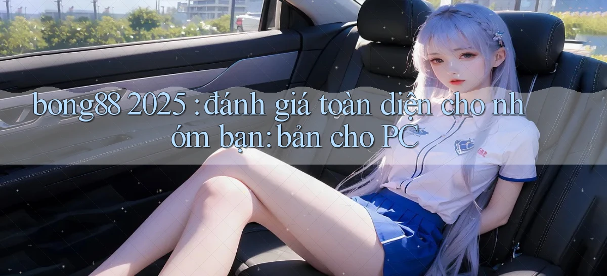 bong88 2025 đánh giá toàn diện cho nhóm bạn bản cho PC