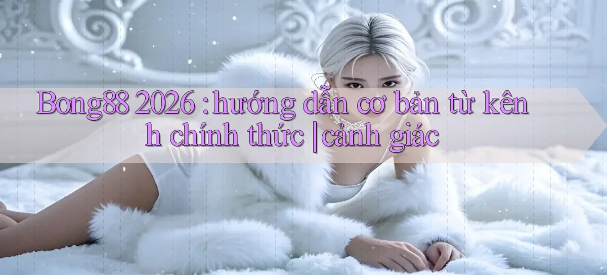 Bong88 2026 hướng dẫn cơ bản từ kênh chính thức cảnh giác