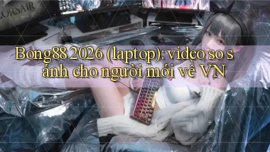 Bong88 2026 (laptop) video so sánh cho người mới về VN