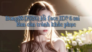 Bong88 (2026) lỗi face ID 6 sai lầm cần tránh khắc phục