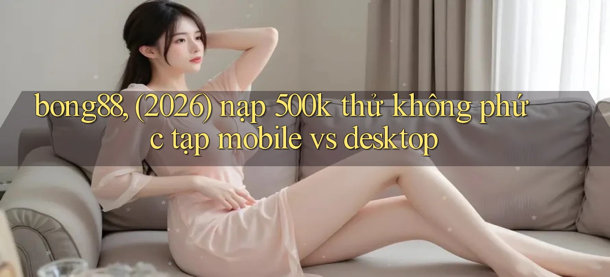 bong88, (2026) nạp 500k thử không phức tạp mobile vs desktop