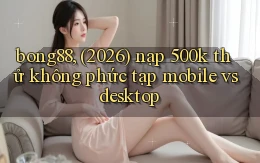 bong88, (2026) nạp 500k thử không phức tạp mobile vs desktop