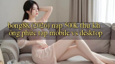 bong88, (2026) nạp 500k thử không phức tạp mobile vs desktop