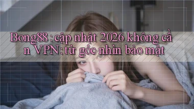 Bong88 cập nhật 2026 không cần VPN từ góc nhìn bảo mật
