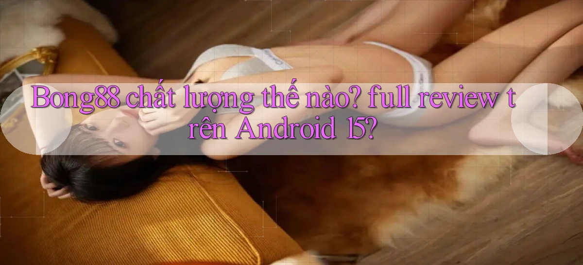 Bong88 chất lượng thế nào full review trên Android 15
