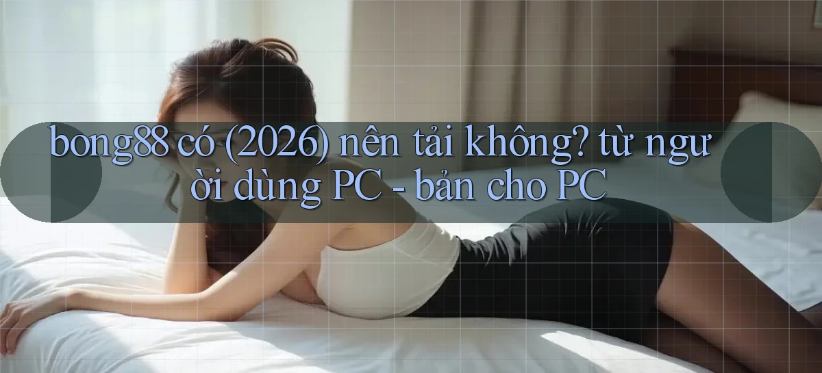 bong88 có (2026) nên tải không từ người dùng PC   bản cho PC
