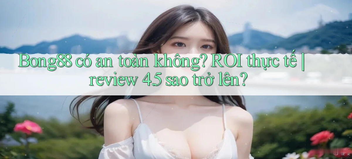 Bong88 có an toàn không ROI thực tế review 4.5 sao trở lên