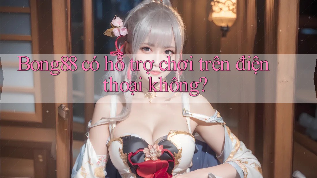 bong88 có hỗ trợ chơi trên điện thoại không?