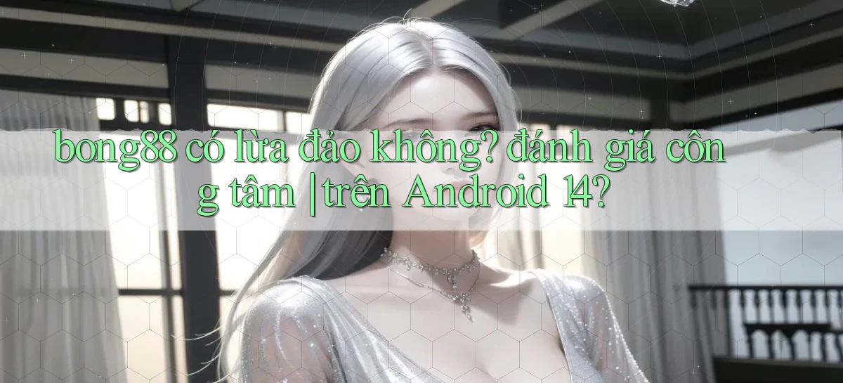bong88 có lừa đảo không đánh giá công tâm trên Android 14