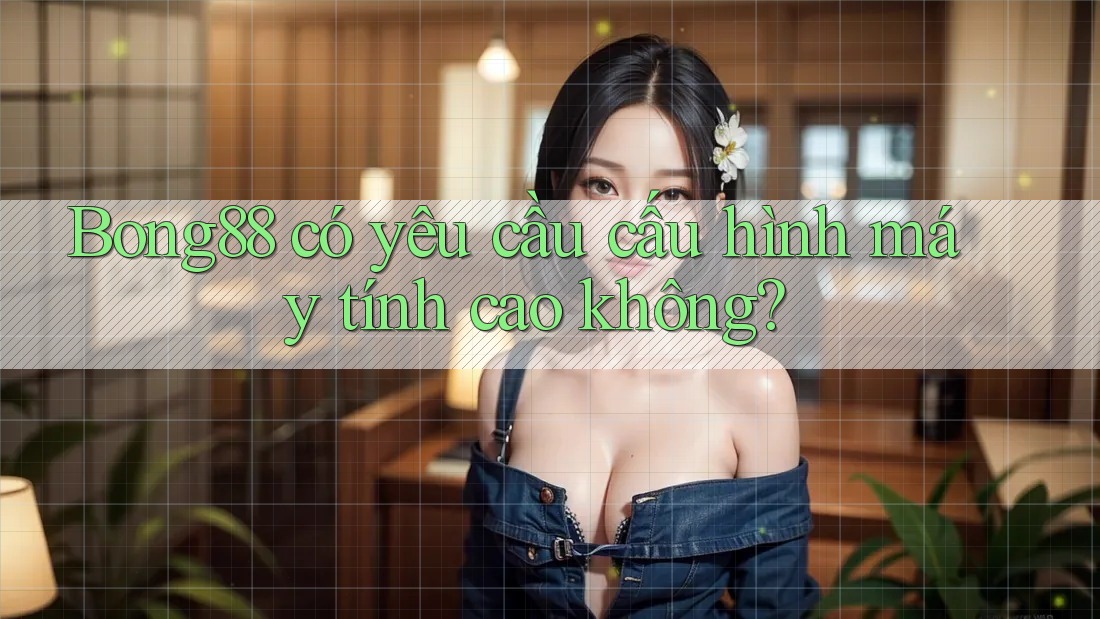 Bong88 có yêu cầu cấu hình máy tính cao không?