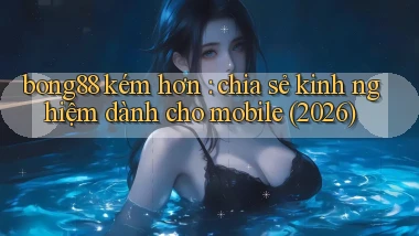 bong88 kém hơn chia sẻ kinh nghiệm dành cho mobile (2026)
