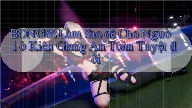 bong88 làm sao để cho người ở Kiên Giang an toàn tuyệt đối