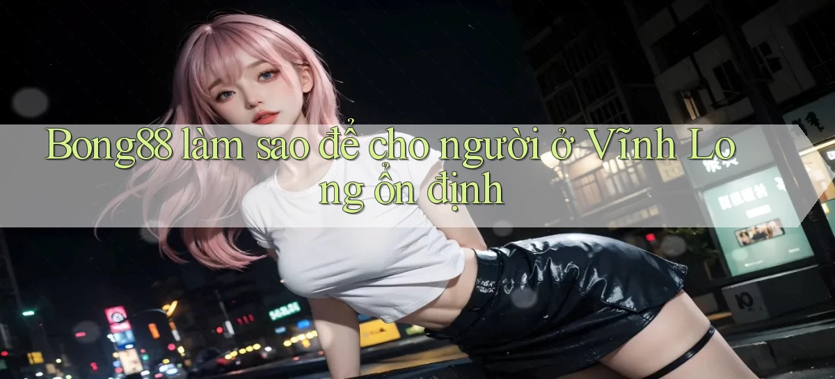 bong88 làm sao để cho người ở Vĩnh Long ổn định
