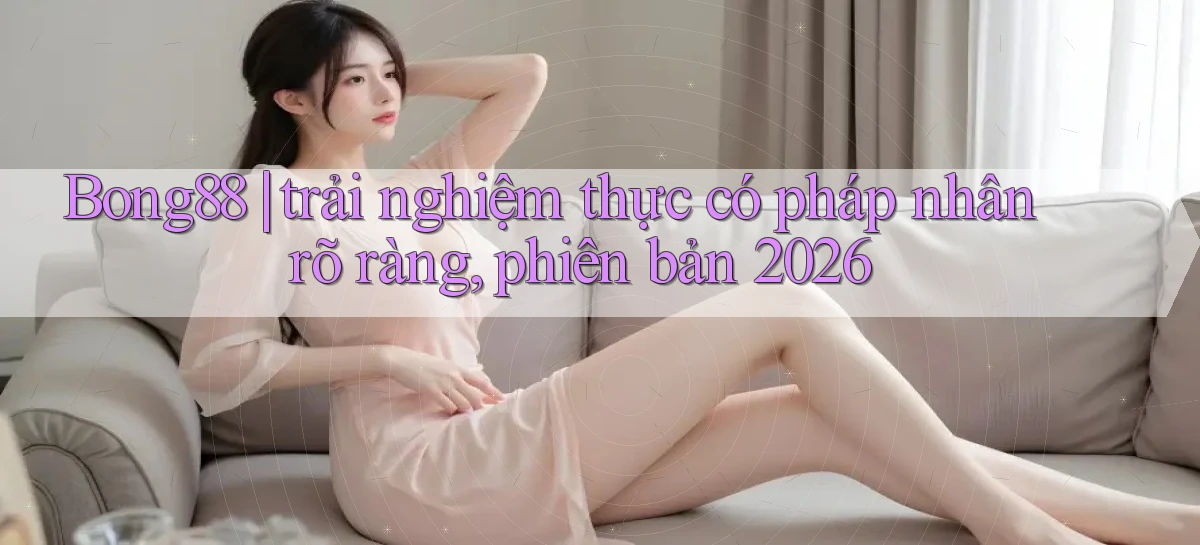 Bong88 trải nghiệm thực có pháp nhân rõ ràng, phiên bản 2026