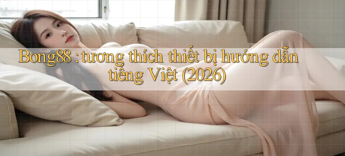 Bong88 tương thích thiết bị hướng dẫn tiếng Việt (2026)