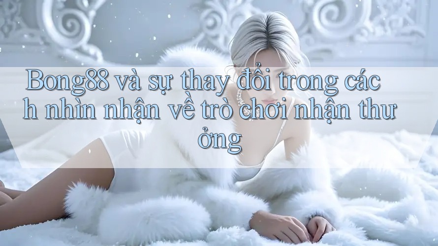 Bong88 và sự thay đổi trong cách nhìn nhận về trò chơi nhận thưởng Bong88 và sự thay đổi trong cách nhìn nhận về trò chơi nhận thưởng