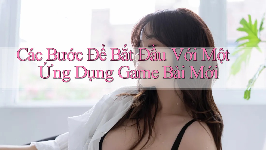 Các Bước Để Bắt Đầu Với Một Ứng Dụng Game Bài Mới Các Bước Để Bắt Đầu Với Một Ứng Dụng Game Bài Mới