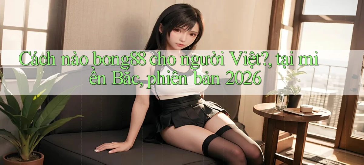 Cách nào bong88 cho người Việt, tại miền Bắc, phiên bản 2026