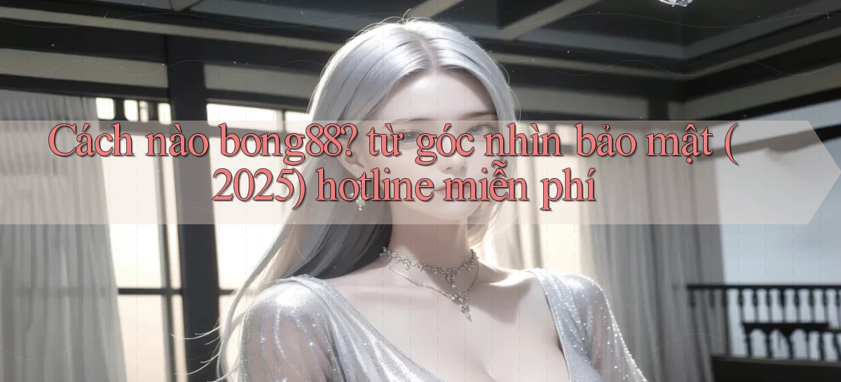 Cách nào bong88 từ góc nhìn bảo mật (2025) hotline miễn phí