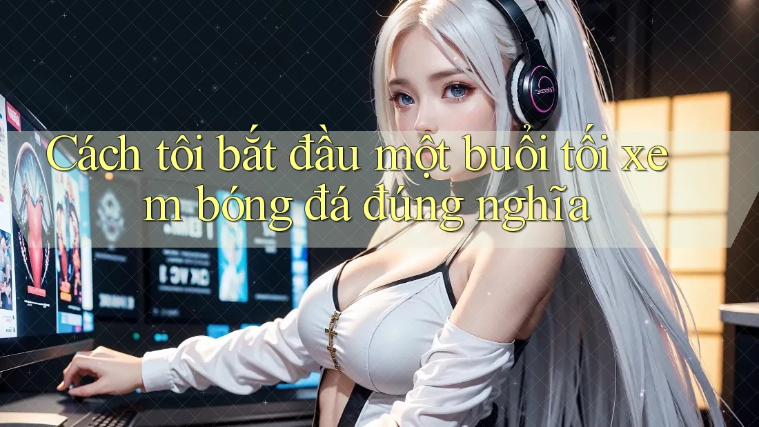 Cách tôi bắt đầu một buổi tối xem bóng đá đúng nghĩa