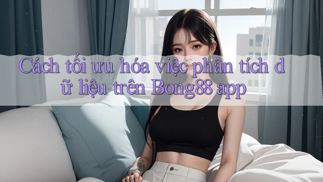 Cách tối ưu hóa việc phân tích dữ liệu trên Bong88 app