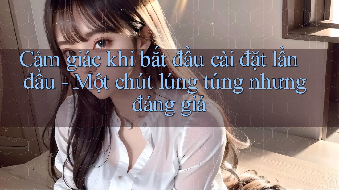 Cảm giác khi bắt đầu cài đặt lần đầu - Một chút lúng túng nhưng đáng giá Cảm giác khi bắt đầu cài đặt lần đầu - Một chút lúng túng nhưng đáng giá