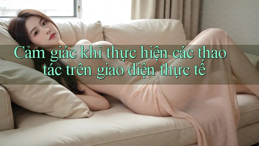 Cảm giác khi thực hiện các thao tác trên giao diện thực tế Cảm giác khi thực hiện các thao tác trên giao diện thực tế