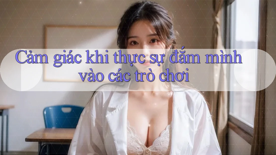 Cảm giác khi thực sự đắm mình vào các trò chơi