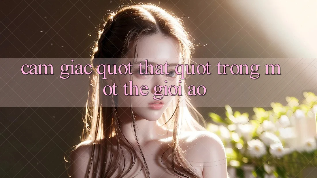 Cảm giác " thật" trong một thế giới ảo