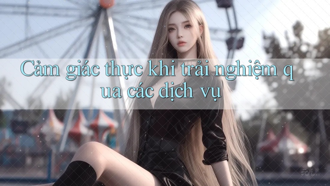 Cảm giác thực khi trải nghiệm qua các dịch vụ Cảm giác thực khi trải nghiệm qua các dịch vụ