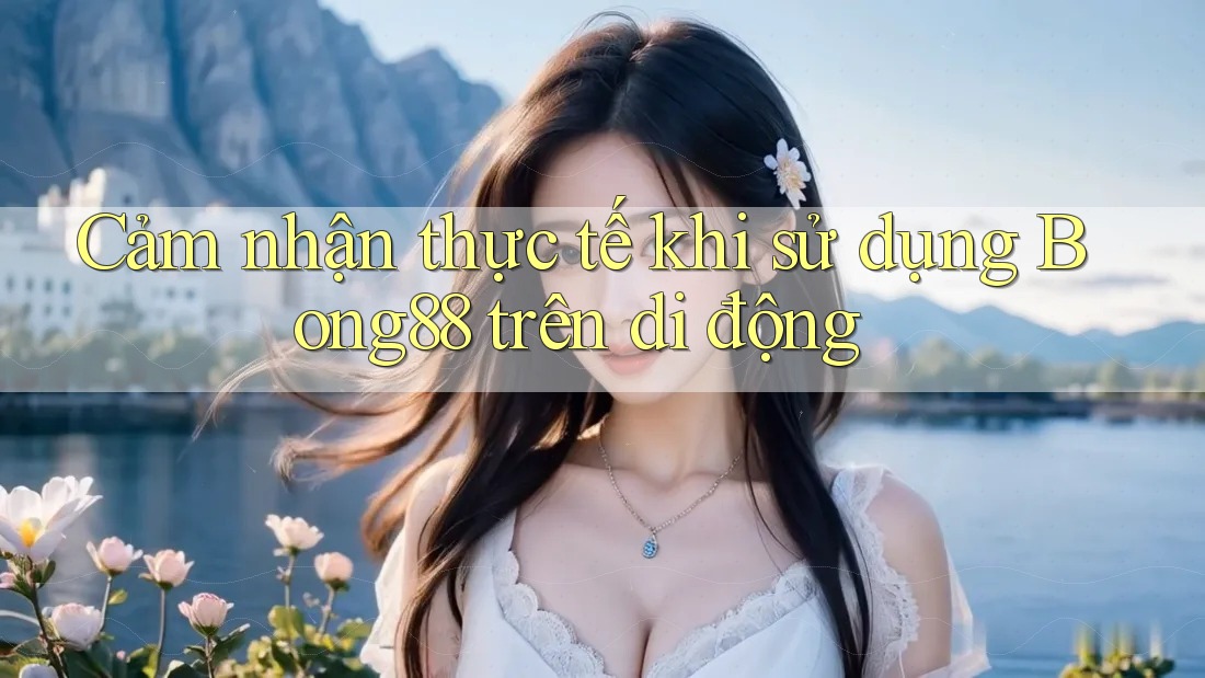 Cảm nhận thực tế khi sử dụng Bong88 trên di động
