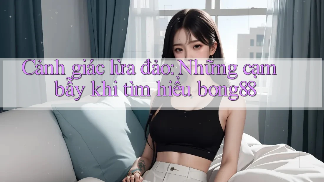 Cảnh giác lừa đảo: Những cạm bẫy khi tìm hiểu bong88