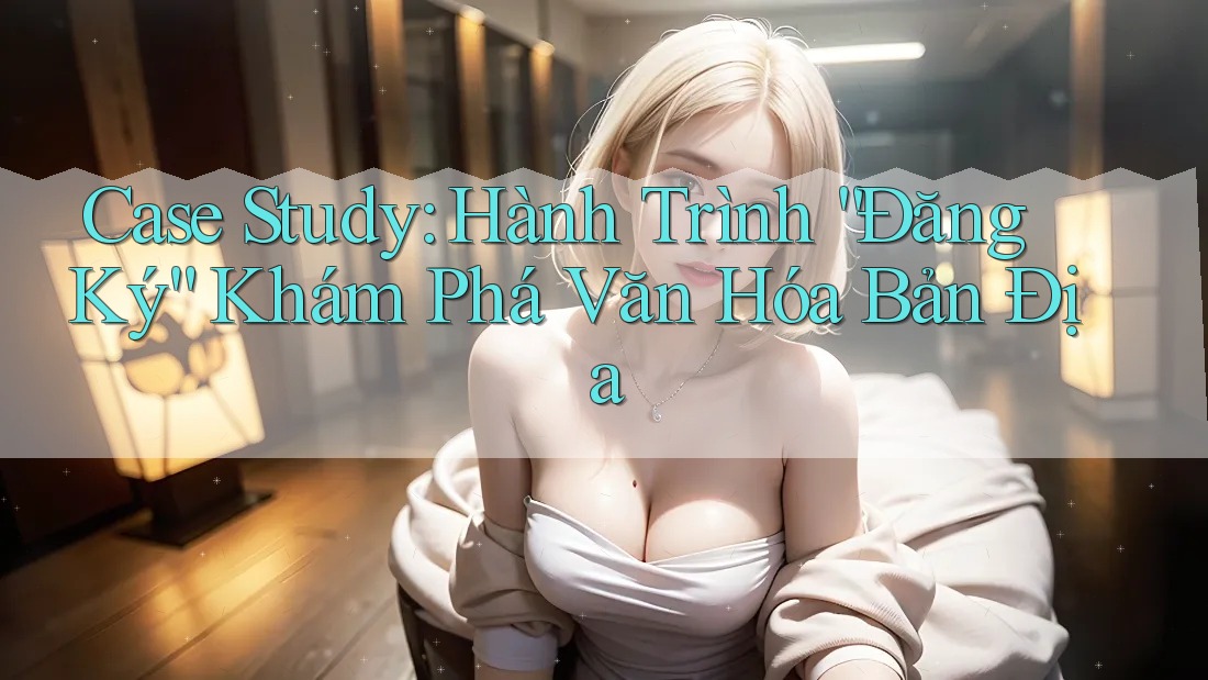 Case Study: Hành Trình “Đăng Ký” Khám Phá Văn Hóa Bản Địa