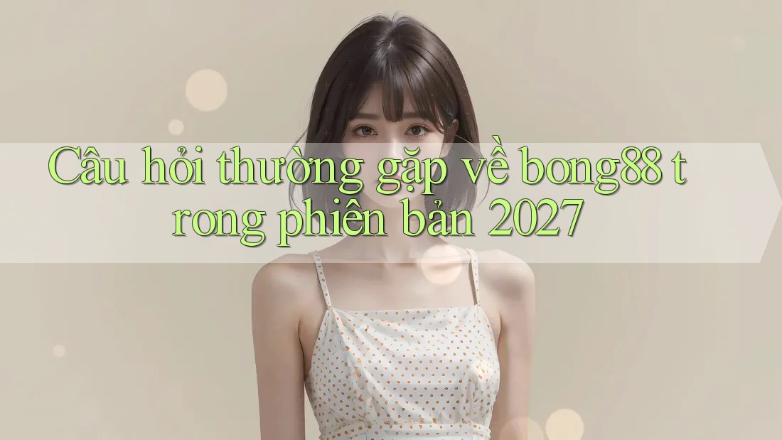 Câu hỏi thường gặp về bong88 trong phiên bản 2027