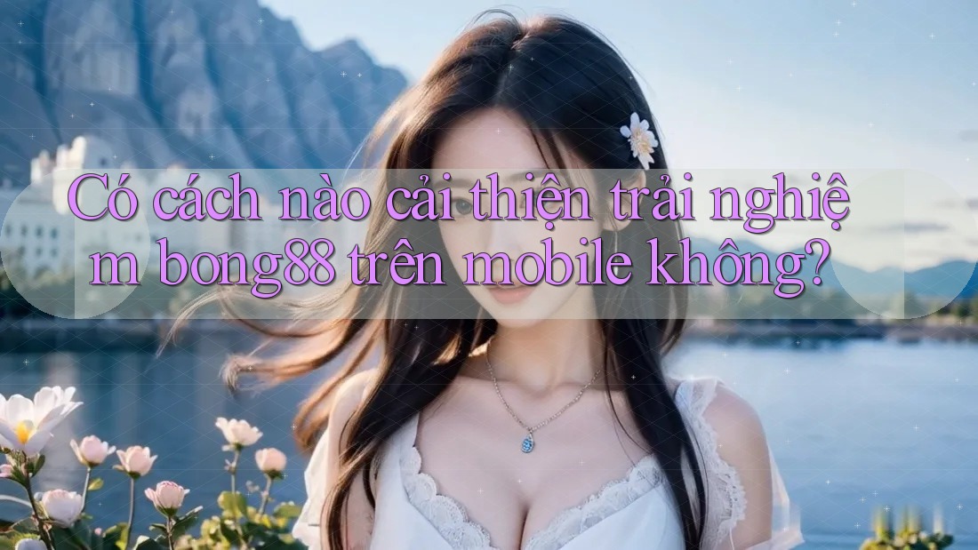Có cách nào cải thiện trải nghiệm bong88 trên mobile không?