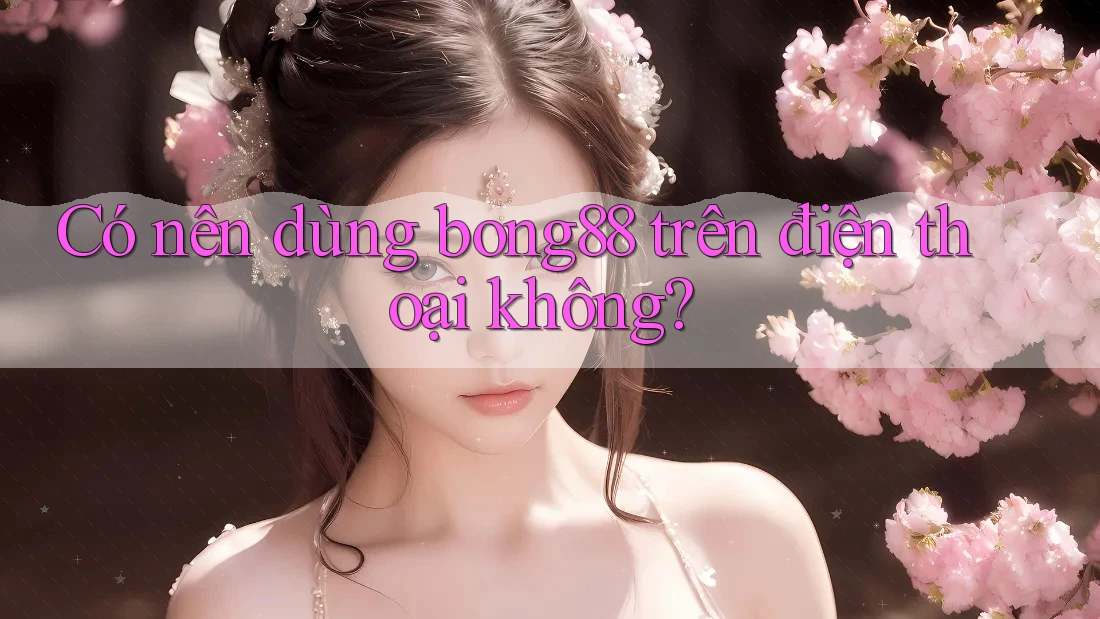 Có nên dùng Bong88 trên điện thoại không?