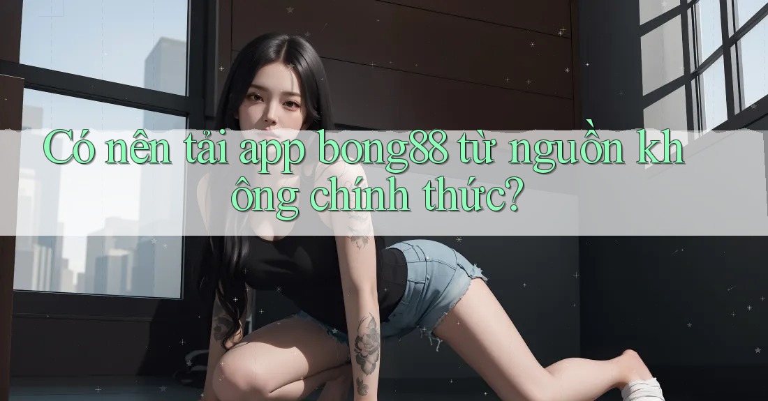 Có nên tải app bong88 từ nguồn không chính thức?