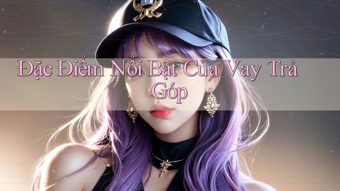 Đặc Điểm Nổi Bật Của Vay Trả Góp