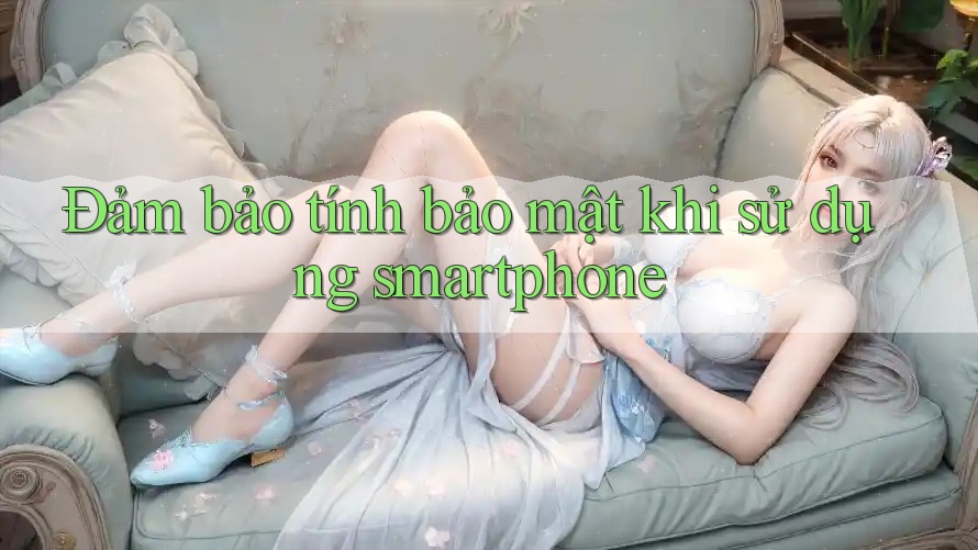 Đảm bảo tính bảo mật khi sử dụng smartphone