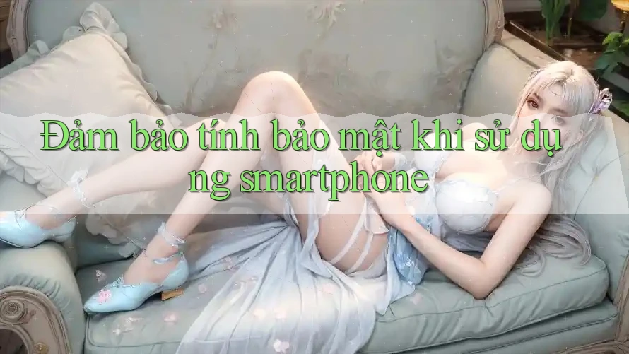 Đảm bảo tính bảo mật khi sử dụng smartphone
