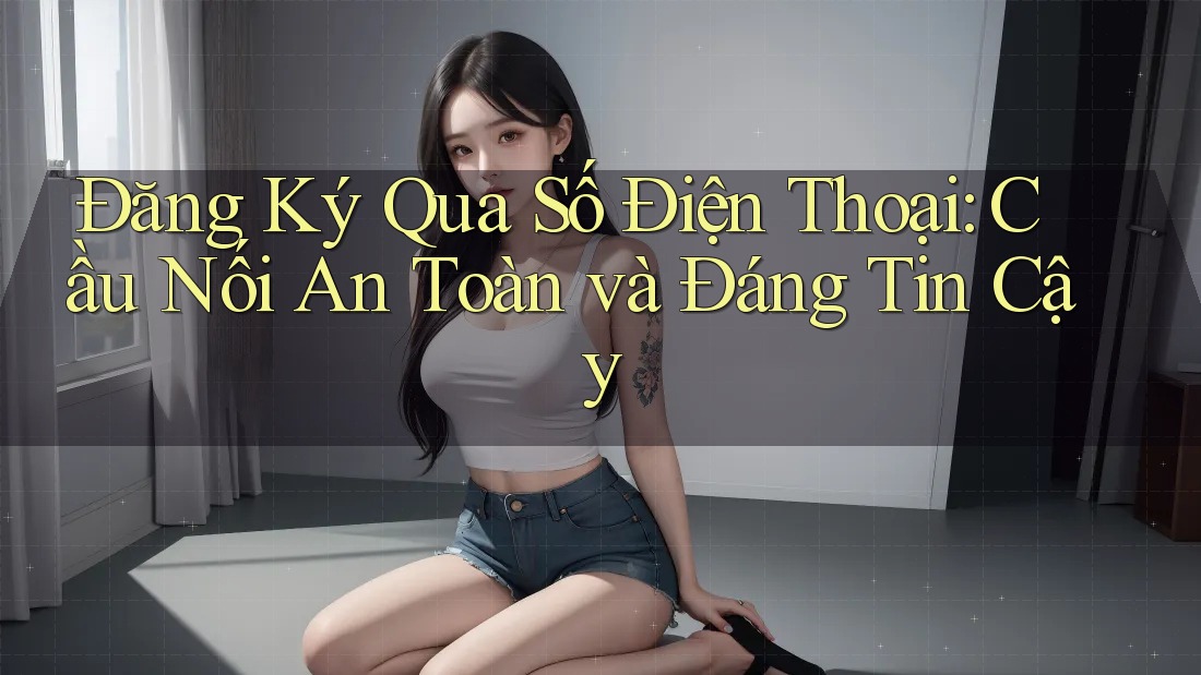 Đăng Ký Qua Số Điện Thoại: Cầu Nối An Toàn và Đáng Tin Cậy