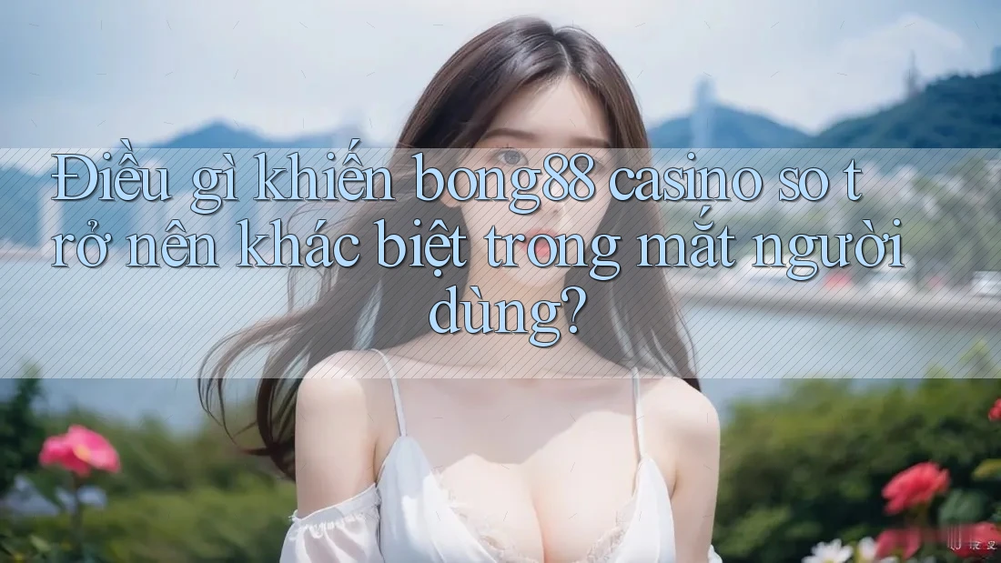 Điều gì khiến bong88 casino so trở nên khác biệt trong mắt người dùng?