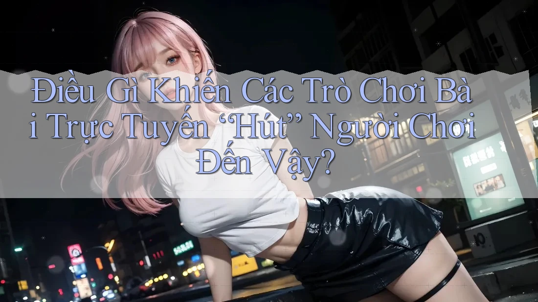 Điều Gì Khiến Các Trò Chơi Bài Trực Tuyến “Hút” Người Chơi Đến Vậy?