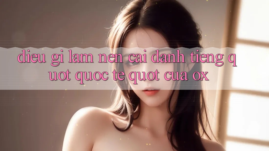 Điều gì làm nên cái danh tiếng " quốc tế" của Ox? Điều gì làm nên cái danh tiếng " quốc tế" của Ox?