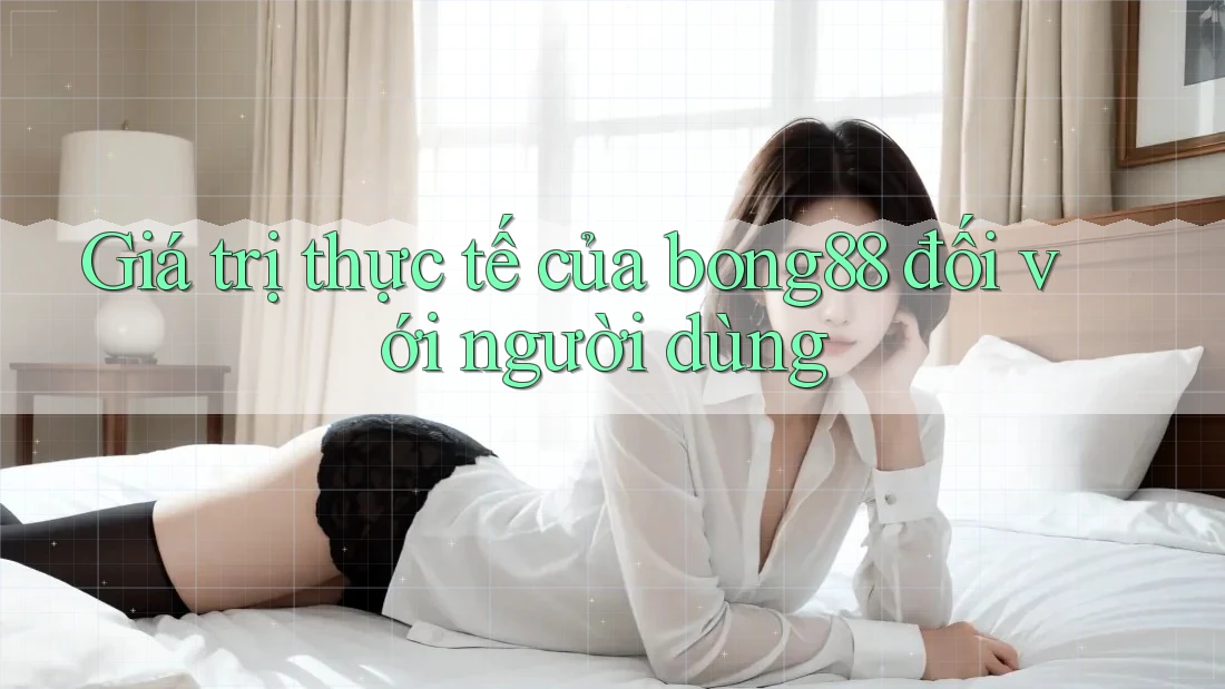 Giá trị thực tế của bong88 đối với người dùng Giá trị thực tế của bong88 đối với người dùng