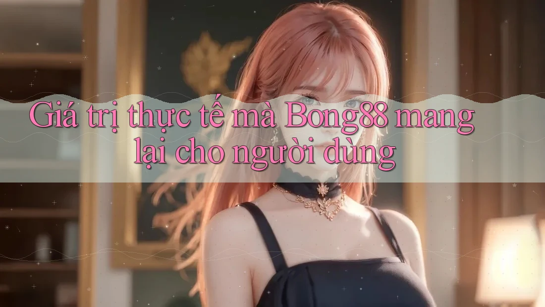 Giá trị thực tế mà Bong88 mang lại cho người dùng